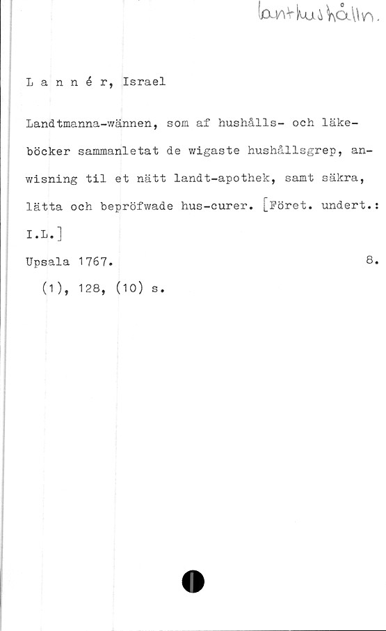  ﻿IcUAVluji^CXWr)
Lannér, Israel
Landtmanna-wännen, som af hushålls- och läke-
böcker sammanletat de wigaste hushållsgrep, an-
wisning til et nätt landt-apothek, samt säkra,
lätta och bepröfwade hus-curer. [Föret, undert.
I.L.]
Upsala 1767.	8
(1), 128, (10) s.